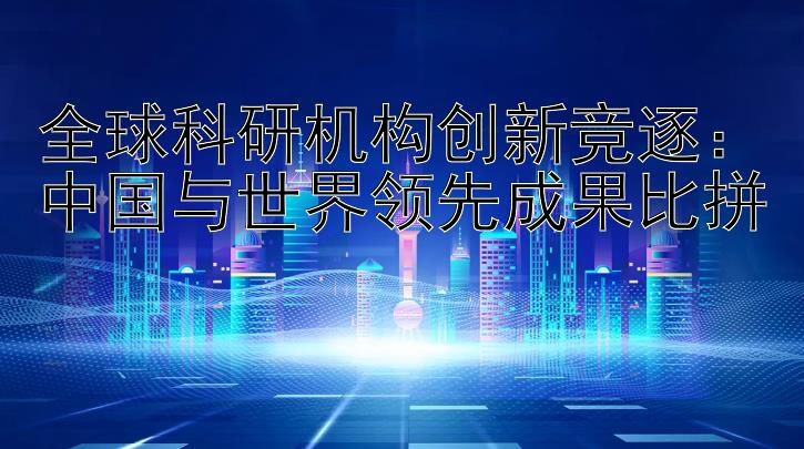 全球科研机构创新竞逐：中国与世界领先成果比拼