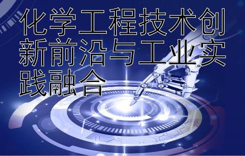 化学工程技术创新前沿与工业实践融合