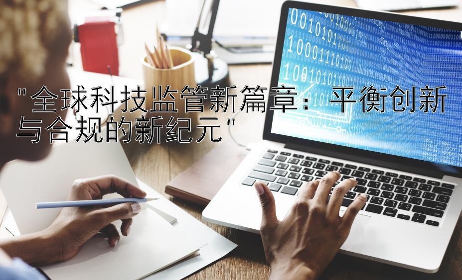 全球科技监管新篇章：平衡创新与合规的新纪元