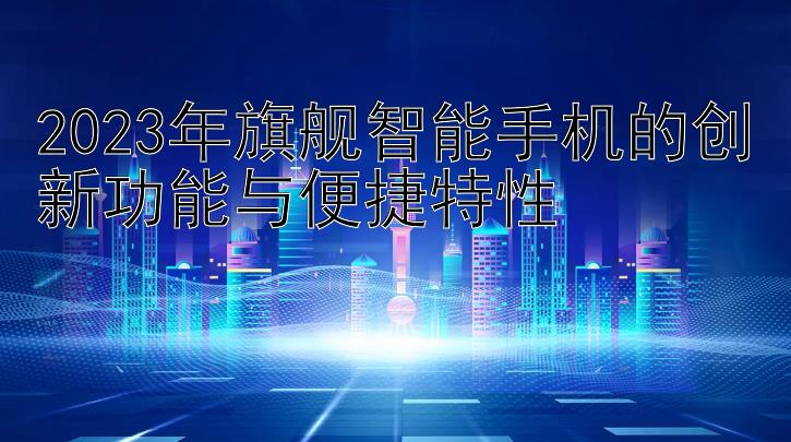 2023年旗舰智能手机的创新功能与便捷特性