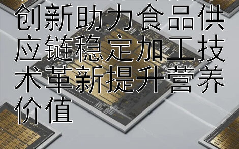 农产品保鲜技术创新助力食品供应链稳定加工技术革新提升营养价值