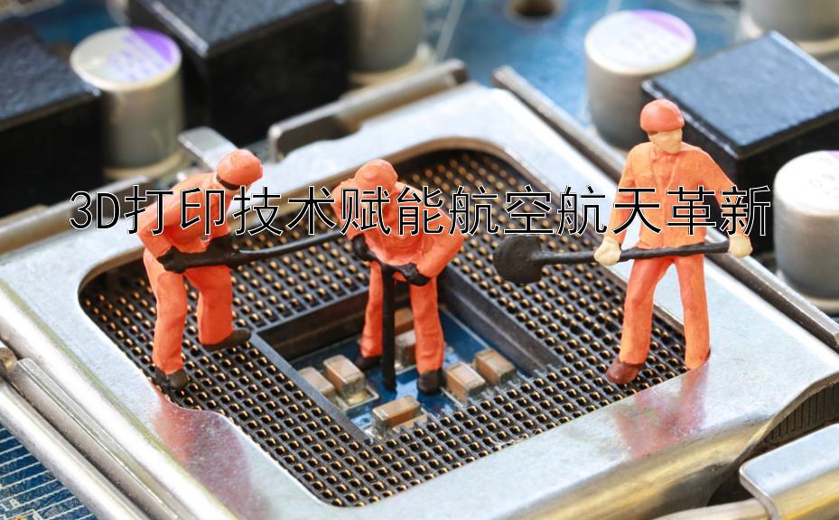 3D打印技术赋能航空航天革新