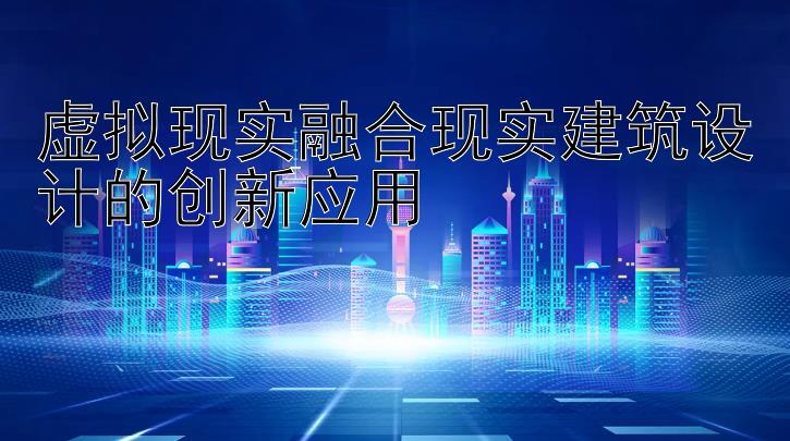 虚拟现实融合现实建筑设计的创新应用