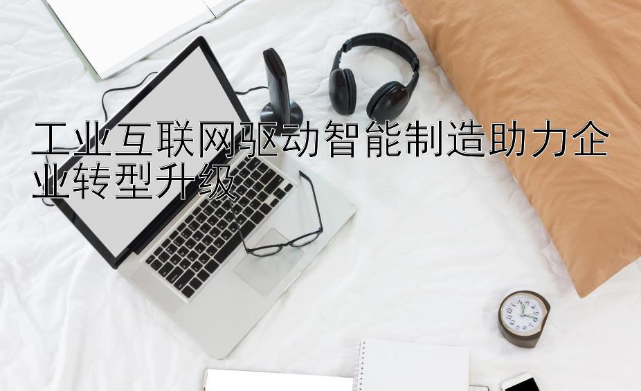 工业互联网驱动智能制造助力企业转型升级