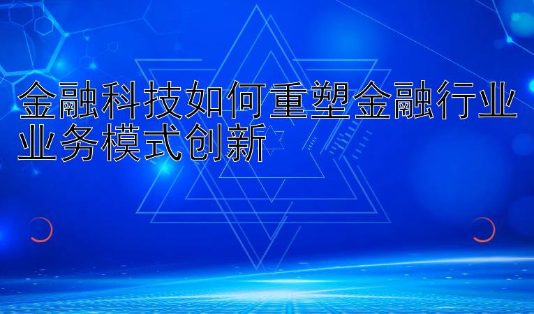 金融科技如何重塑金融行业业务模式创新