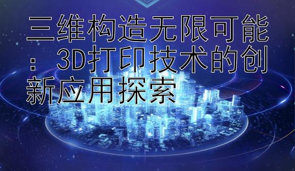 三维构造无限可能：3D打印技术的创新应用探索