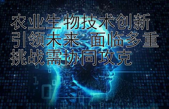 农业生物技术创新引领未来 面临多重挑战需协同攻克