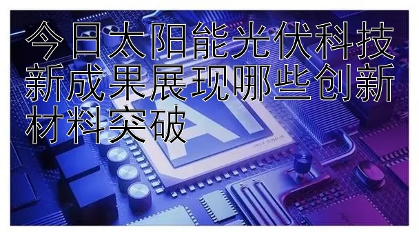 今日太阳能光伏科技新成果展现哪些创新材料突破