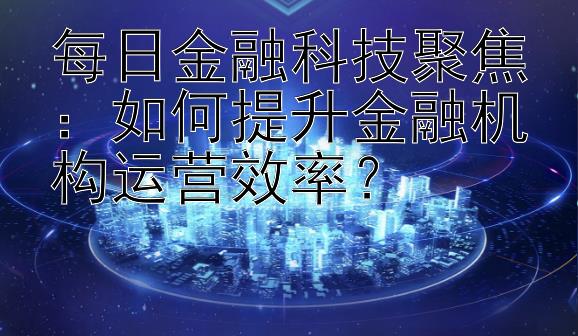 每日金融科技聚焦：如何提升金融机构运营效率？