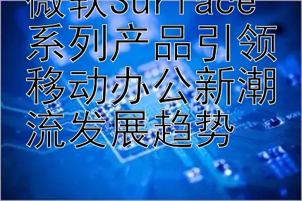 微软Surface系列产品引领移动办公新潮流发展趋势