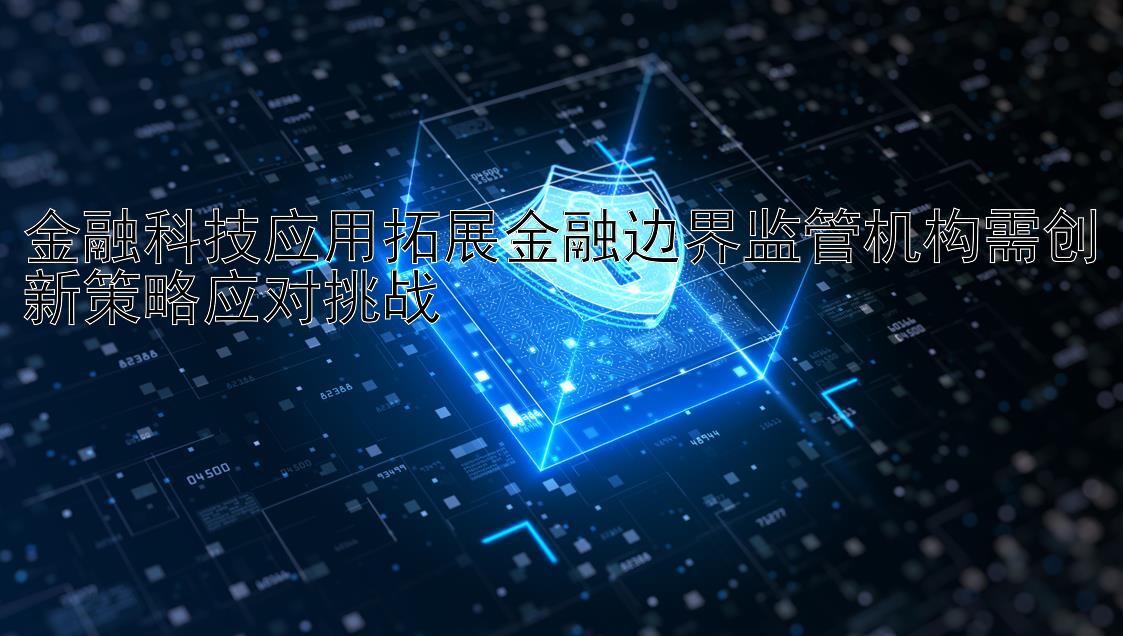 金融科技应用拓展金融边界监管机构需创新策略应对挑战