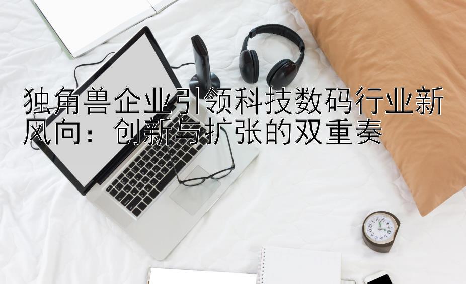 独角兽企业引领科技数码行业新风向：创新与扩张的双重奏