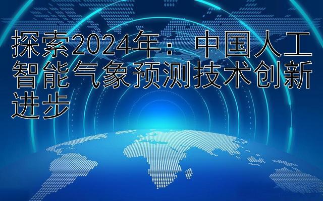 探索2024年：中国人工智能气象预测技术创新进步