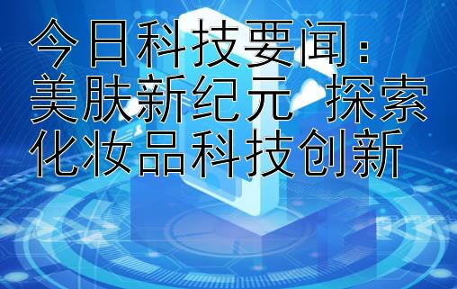 今日科技要闻：美肤新纪元 探索化妆品科技创新