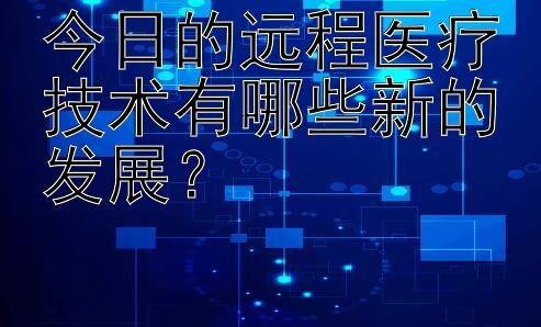 今日的远程医疗技术有哪些新的发展？