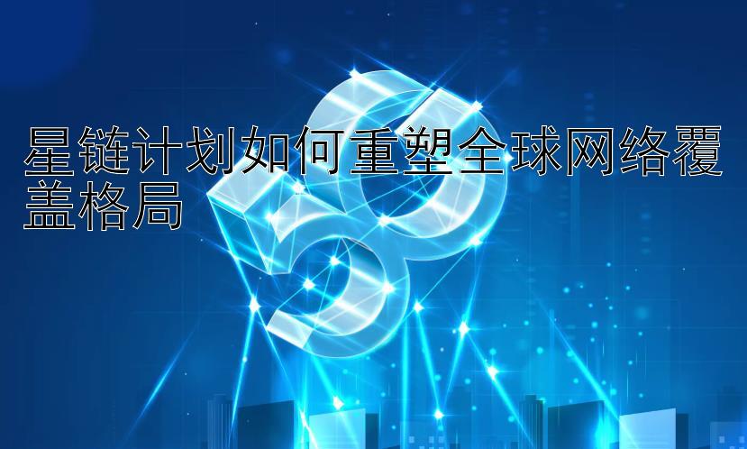 星链计划如何重塑全球网络覆盖格局