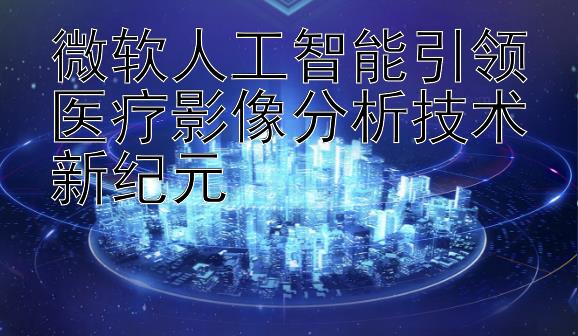 微软人工智能引领医疗影像分析技术新纪元