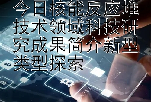 今日核能反应堆技术领域科技研究成果简介新型类型探索