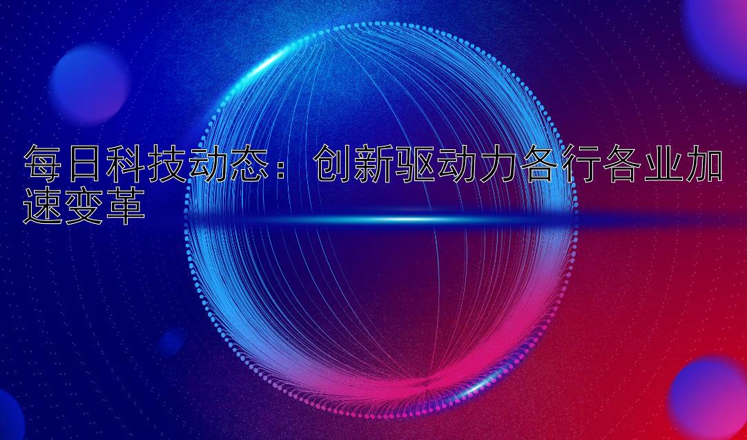 每日科技动态：创新驱动力各行各业加速变革