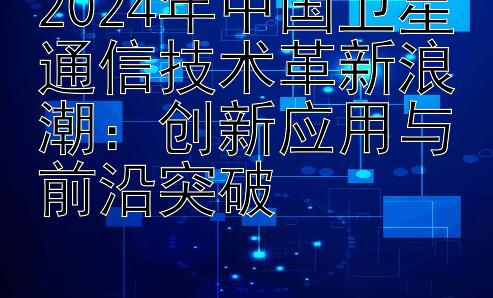 2024年中国卫星通信技术革新浪潮：创新应用与前沿突破