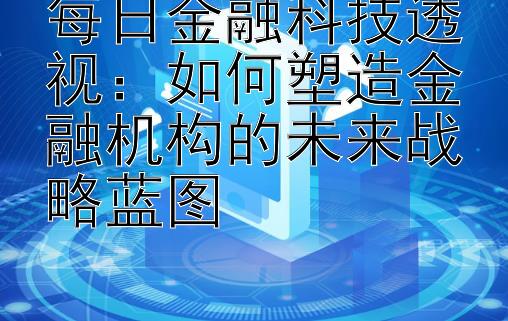 每日金融科技透视：如何塑造金融机构的未来战略蓝图