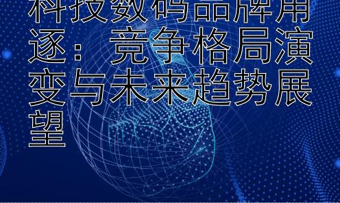 科技数码品牌角逐：竞争格局演变与未来趋势展望