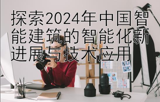 探索2024年中国智能建筑的智能化新进展与技术应用