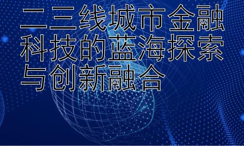 二三线城市金融科技的蓝海探索与创新融合