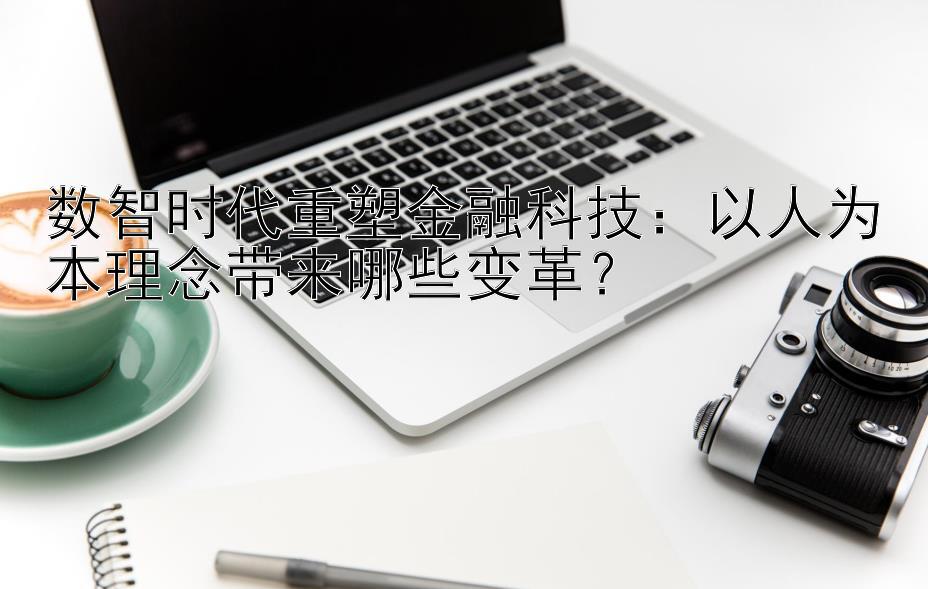 数智时代重塑金融科技：以人为本理念带来哪些变革？