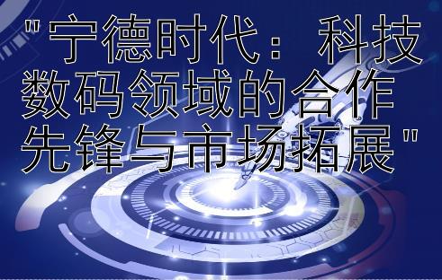 宁德时代：科技数码领域的合作先锋与市场拓展