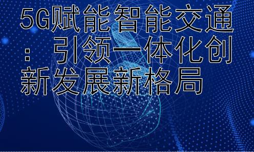 5G赋能智能交通：引领一体化创新发展新格局