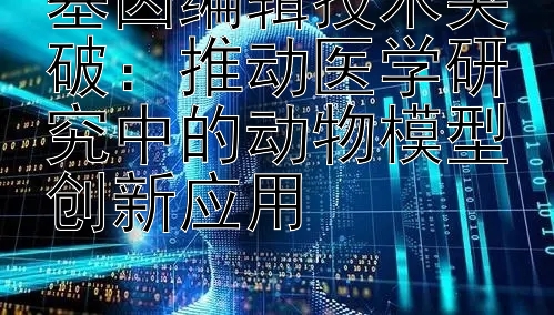 基因编辑技术突破：推动医学研究中的动物模型创新应用