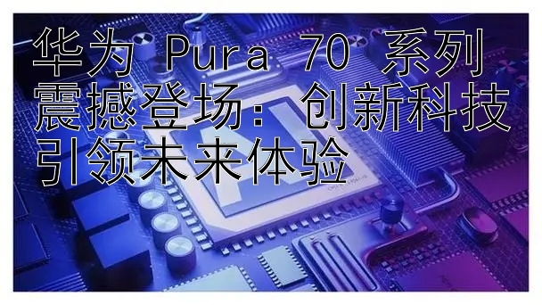 华为 Pura 70 系列震撼登场：创新科技引领未来体验