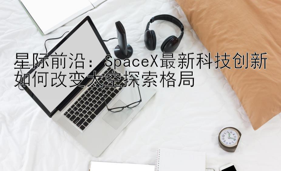 星际前沿：SpaceX最新科技创新如何改变太空探索格局