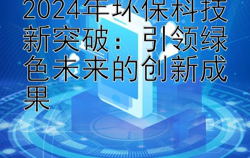 2024年环保科技新突破：引领绿色未来的创新成果