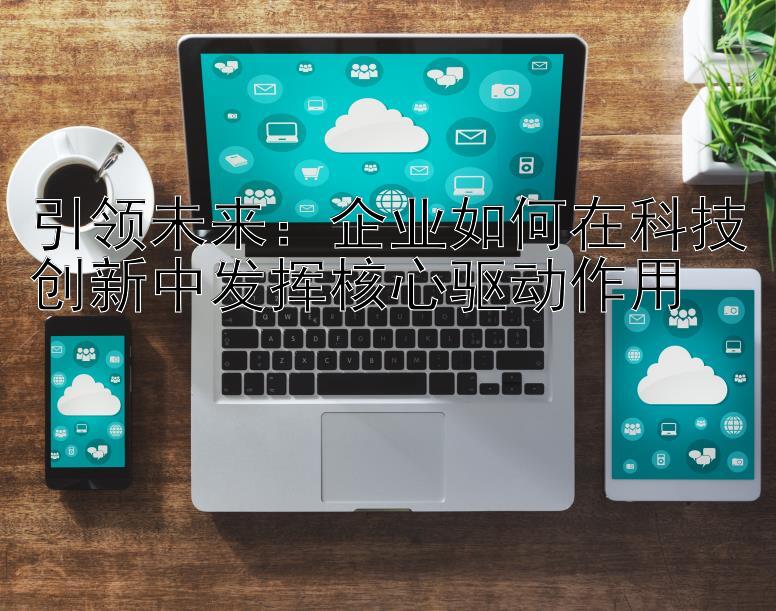 引领未来：企业如何在科技创新中发挥核心驱动作用